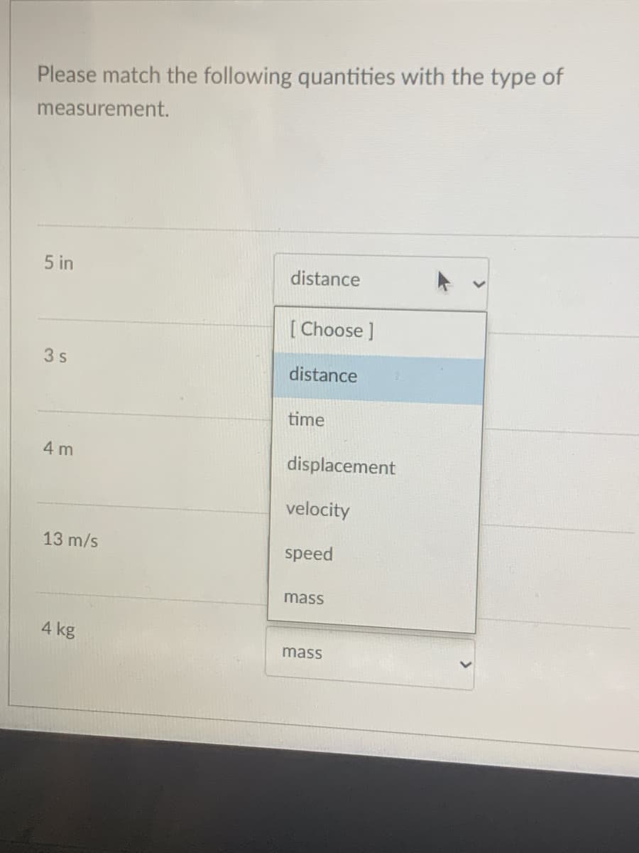 Please match the following quantities with the type of
measurement.
5 in
distance
[ Choose ]
3 s
distance
time
4 m
displacement
velocity
13 m/s
speed
mass
4 kg
mass
