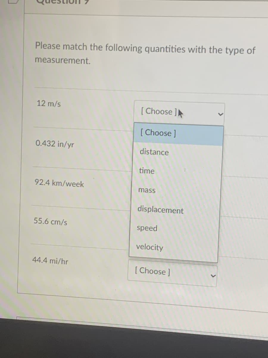 Please match the following quantities with the type of
measurement.
12 m/s
[ Choose ]
[ Choose ]
0.432 in/yr
distance
time
92.4 km/week
mass
displacement
55.6 cm/s
speed
velocity
44.4 mi/hr
[ Choose ]
