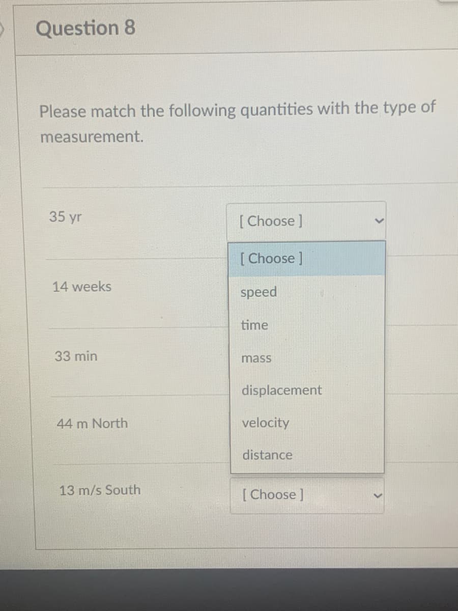 Question 8
Please match the following quantities with the type of
measurement.
35 yr
[ Choose ]
[Choose ]
14 weeks
speed
time
33 min
mass
displacement
44 m North
velocity
distance
13 m/s South
[ Choose ]

