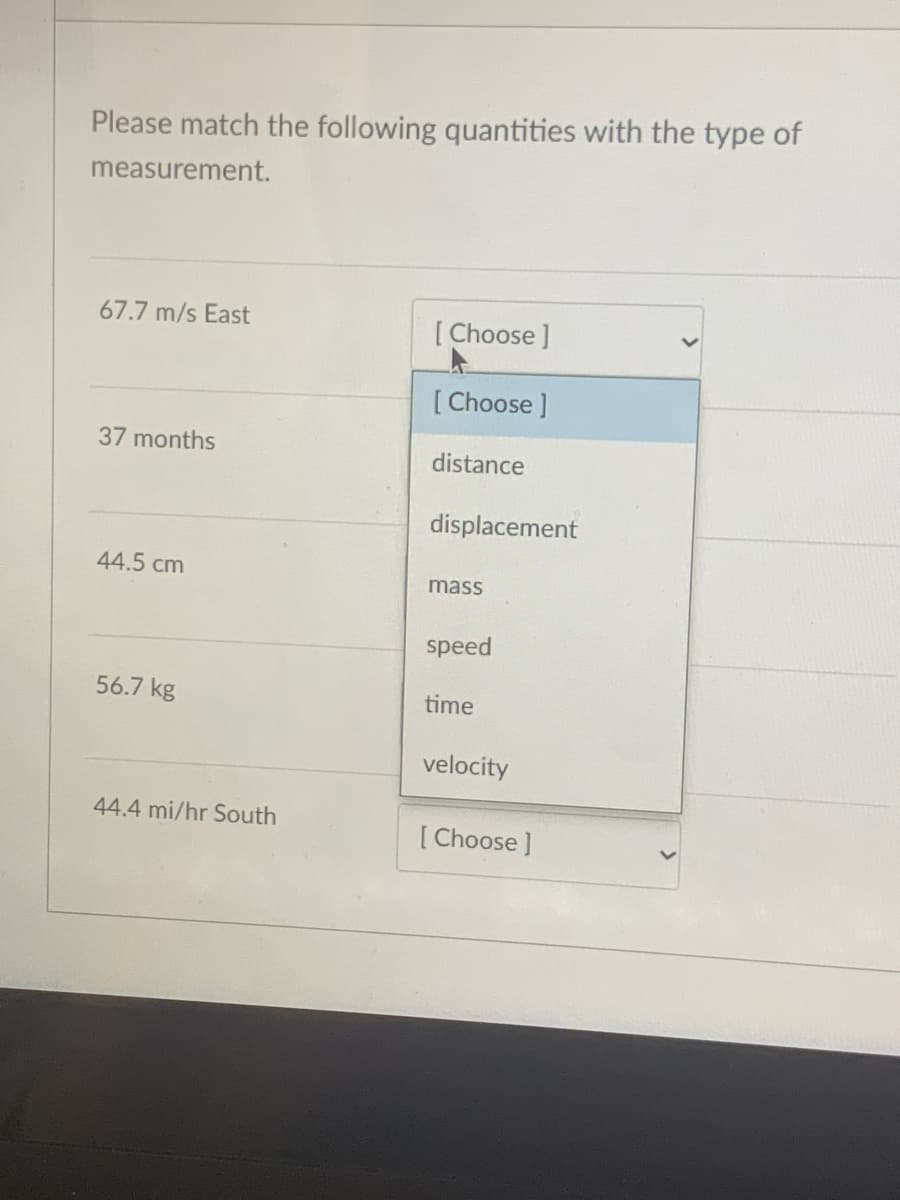 Please match the following quantities with the type of
measurement.
67.7 m/s East
[ Choose ]
[ Choose ]
37 months
distance
displacement
44.5 cm
mass
speed
56.7 kg
time
velocity
44.4 mi/hr South
[ Choose ]
