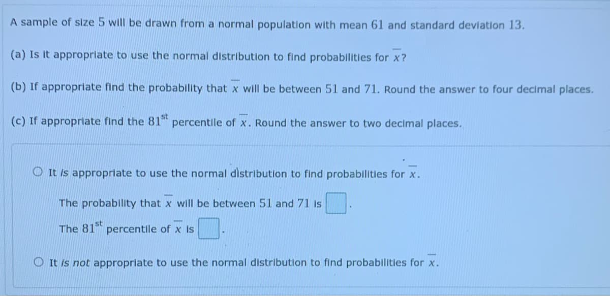 A sample of size 5 will be drawn from a normal population with mean 61 and standard deviation 13.
(a) Is it appropriate to use the normal distribution to find probabilities for x?
(b) If appropriate find the probability that x will be between 51 and 71. Round the answer to four decimal places.
(c) If approprlate find the 81 percentile of x. Round the answer to two decimal places.
O It is appropriate to use the normal distribution to find probabilities for x.
The probability that x will be between 51 and 71 is
The 81st
percentile of x is
O It is not appropriate to use the normal distribution to find probabilities for x.
