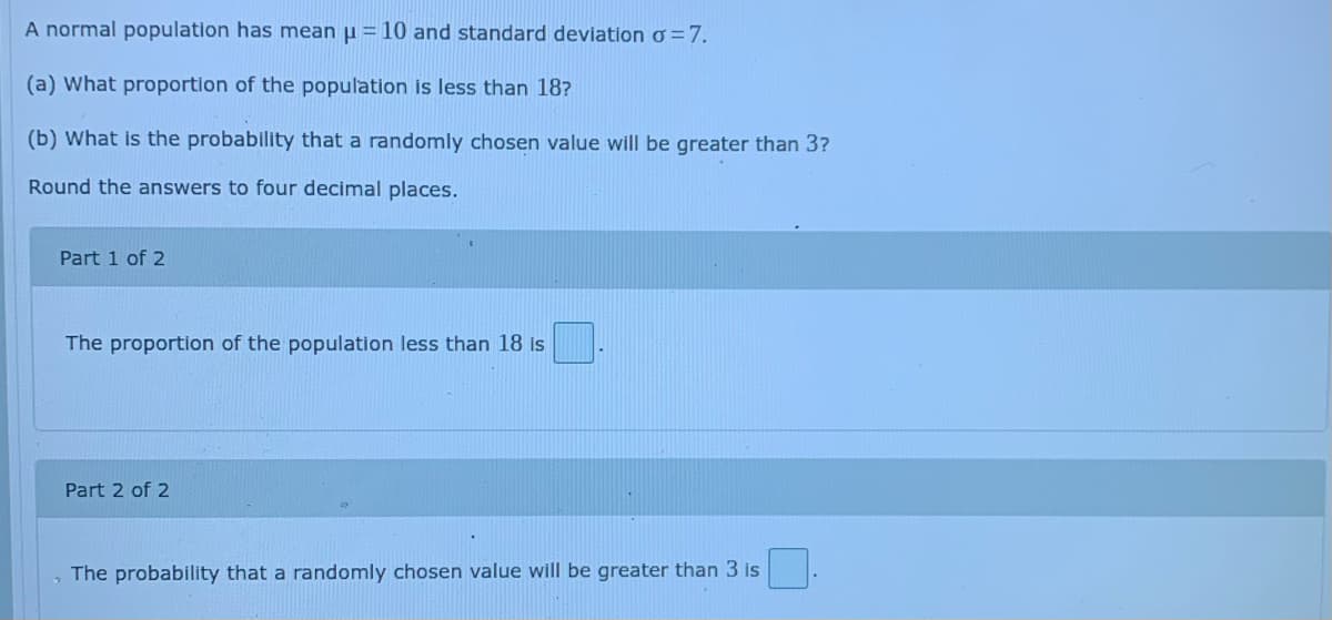A normal population has mean µ = 10 and standard deviation o=7.
(a) What proportion of the population is less than 18?
(b) What is the probability that a randomly chosen value will be greater than 3?
Round the answers to four decimal places.
Part 1 of 2
The proportion of the population less than 18 is
Part 2 of 2
The probability that a randomly chosen value will be greater than 3 is
