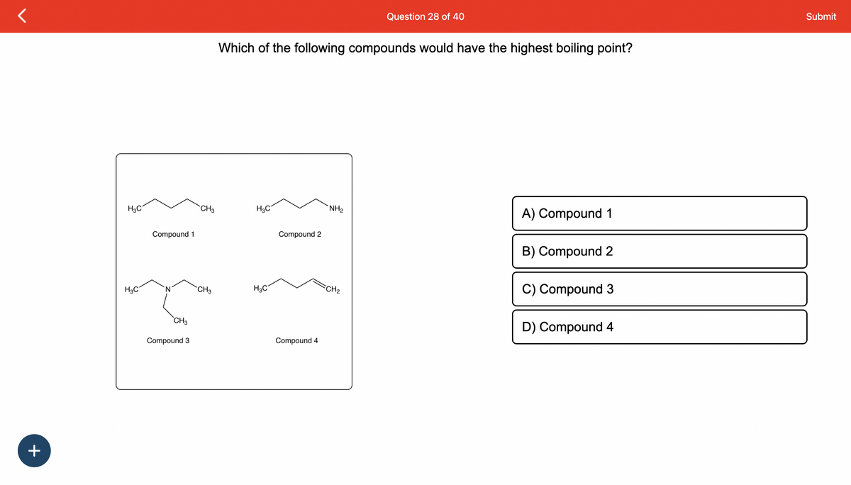 +
H3C
H3C
Compound 1
N
CH3
Compound 3
CH3
CH3
Which of the following compounds would have the highest boiling point?
H3C
H3C
Compound 2
Compound 4
NH₂
Question 28 of 40
FCH₂
A) Compound 1
B) Compound 2
C) Compound 3
D) Compound 4
Submit