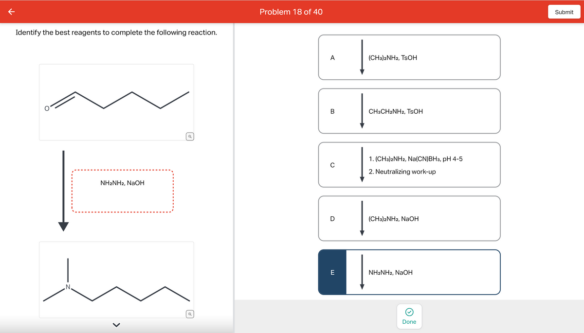 Identify the best reagents to complete the following reaction.
N.
NH2NH2, NaOH
Problem 18 of 40
A
B
C
D
E
(CH3)2NH2, TSOH
CH3CH2NH2, TSOH
1. (CH3)2NH2, Na(CN)BH3, pH 4-5
2. Neutralizing work-up
(CH3)2NH2, NaOH
NH2NH2, NaOH
Done
Submit