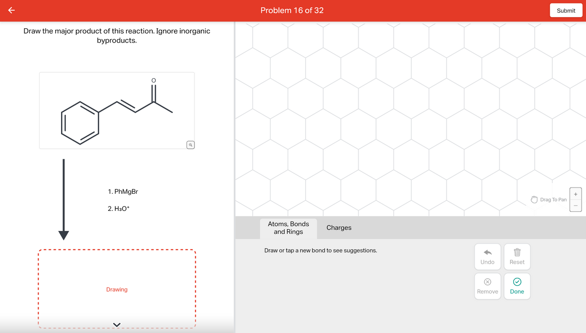 K
Draw the major product of this reaction. Ignore inorganic
byproducts.
1. PhMgBr
2. H3O+
Drawing
Problem 16 of 32
Atoms, Bonds
and Rings
Charges
Draw or tap a new bond to see suggestions.
Undo
Reset
BED
Remove
Done
Submit
Drag To Pan
+