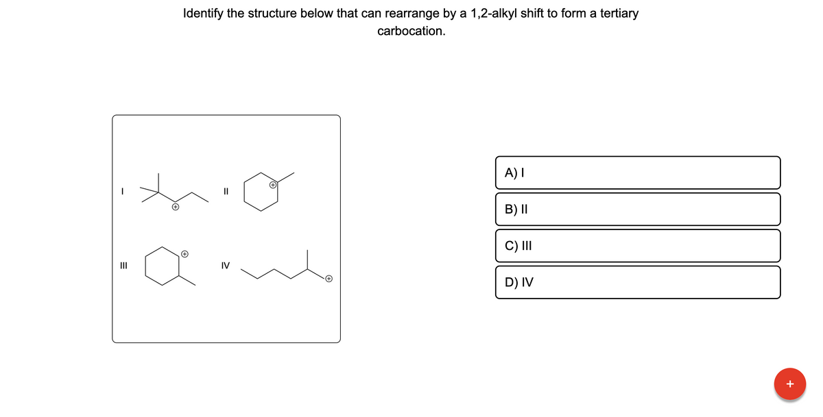 |
=
Identify the structure below that can rearrange by a 1,2-alkyl shift to form a tertiary
carbocation.
to
||
amb
IV
A) I
B) II
C) III
D) IV
+
