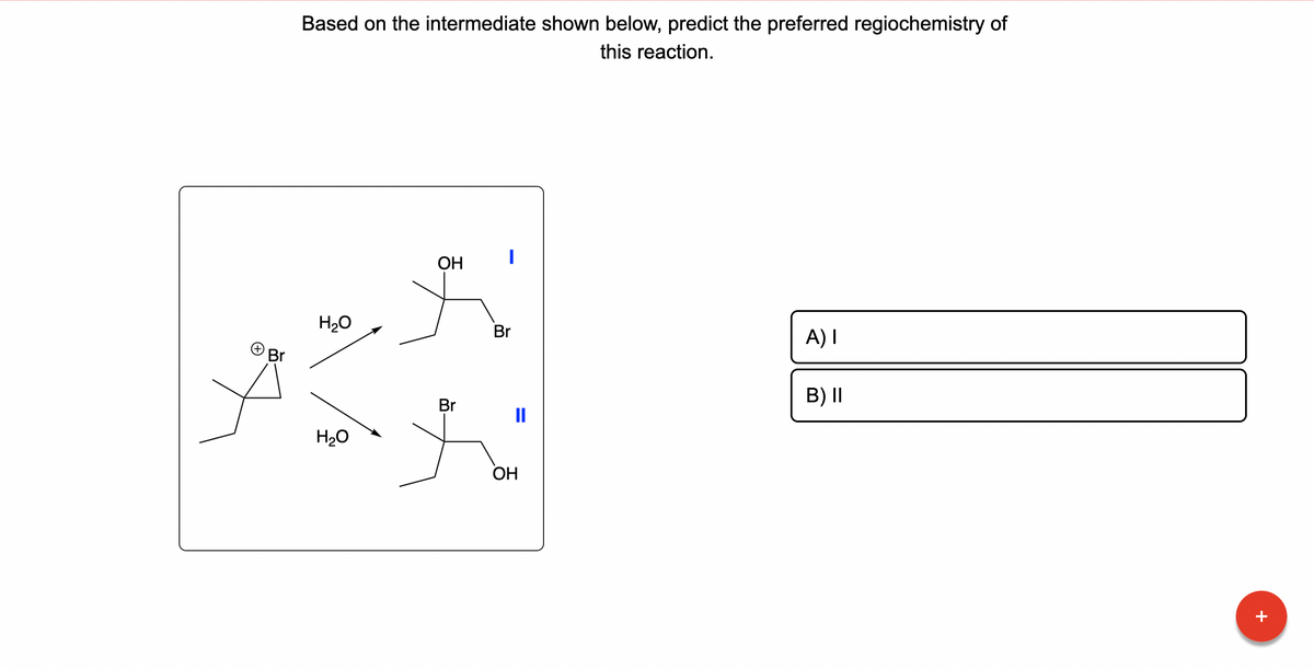 Br
Based on the intermediate shown below, predict the preferred regiochemistry of
this reaction.
H₂O
H₂O
OH
Br
I
Br
11
OH
A) I
B) II
+