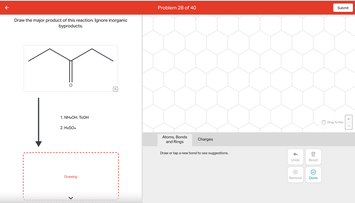 ←
Draw the major product of this reaction. Ignore inorganic
byproducts.
I
1. NH2OH, TSOH
2. H2SO4
Drawing
Q
Problem 28 of 40
Atoms, Bonds
and Rings
Charges
Draw or tap a new bond to see suggestions.
Submit
Drag To Pan
Undo
Reset
889
Remove
Done
+