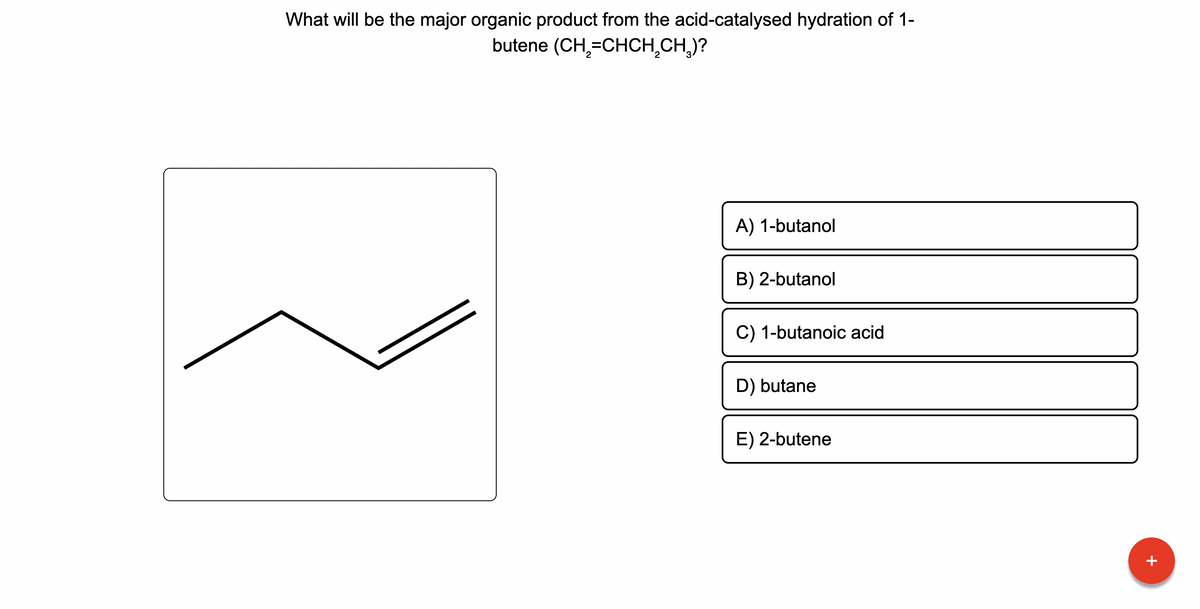 What will be the major organic product from the acid-catalysed hydration of 1-
butene (CH₂=CHCH₂CH₂)?
A) 1-butanol
B) 2-butanol
C) 1-butanoic acid
D) butane
E) 2-butene
¯¯¯¯¯¯¯
+