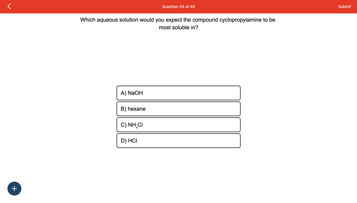 +
Which aqueous solution would you expect the compound cyclopropylamine to be
most soluble in?
A) NaOH
B) hexane
Question 34 of 40
C) NHẠCI
D) HCI
Submit