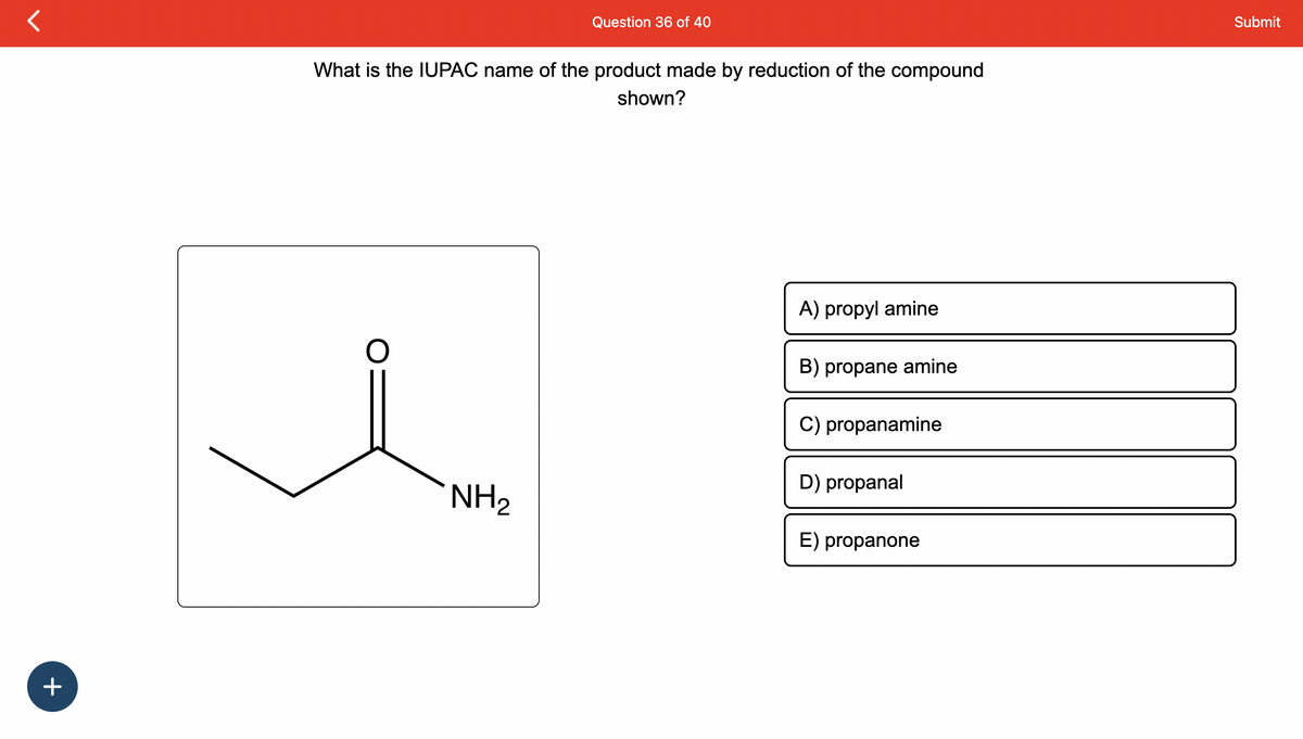 +
What is the IUPAC name of the product made by reduction of the compound
shown?
O
Question 36 of 40
NH₂
A) propyl amine
B) propane amine
C) propanamine
D) propanal
E) propanone
Submit
11