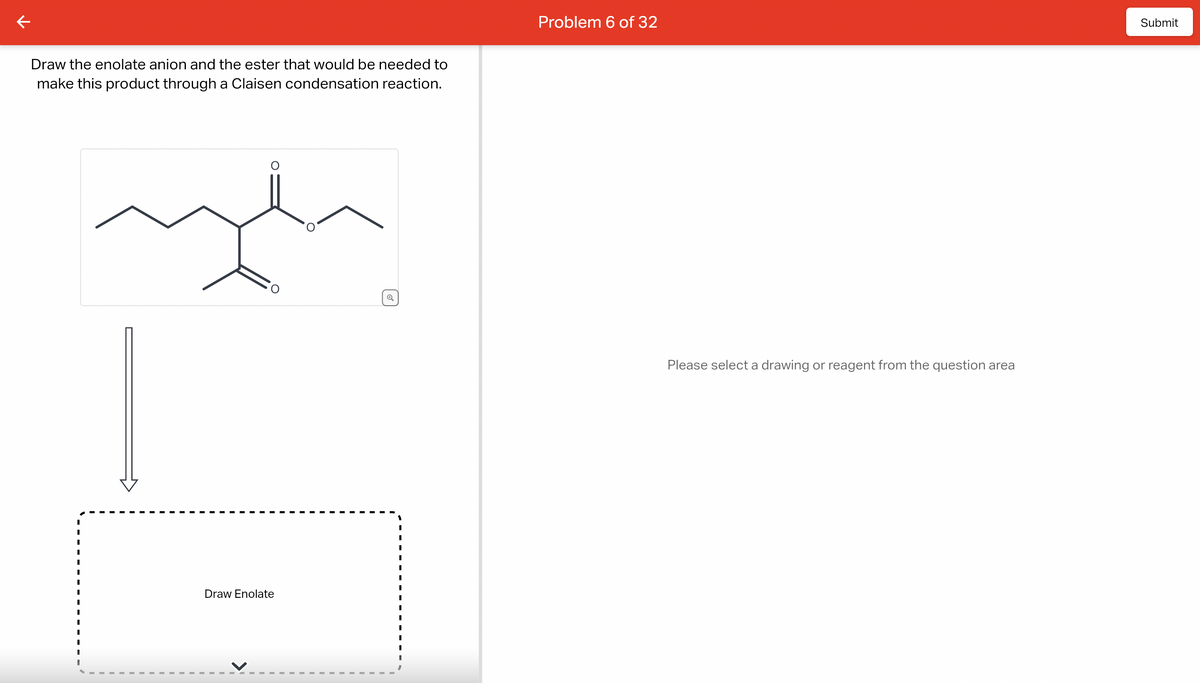 Draw the enolate anion and the ester that would be needed to
make this product through a Claisen condensation reaction.
Draw Enolate
Q
Problem 6 of 32
Please select a drawing or reagent from the question area
Submit