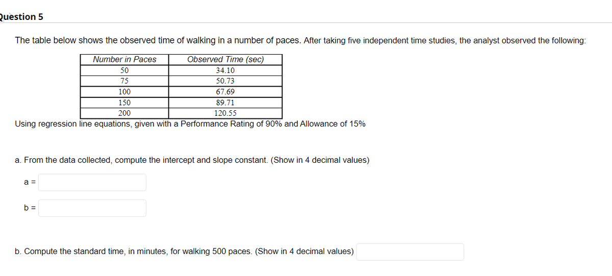 Question 5
The table below shows the observed time of walking in a number of paces. After taking five independent time studies, the analyst observed the following:
Number in Paces
Observed Time (sec)
50
34.10
75
50.73
100
67.69
150
89.71
200
120.55
Using regression line equations, given with a Performance Rating of 90% and Allowance of 15%
a. From the data collected, compute the intercept and slope constant. (Show in 4 decimal values)
a =
b =
b. Compute the standard time, in minutes, for walking 500 paces. (Show in 4 decimal values)