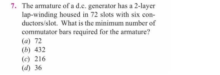 7. The armature of a d.c. generator has a 2-layer
lap-winding housed in 72 slots with six con-
ductors/slot. What is the minimum number of
commutator bars required for the armature?
(a) 72
(b) 432
(c) 216
(d) 36