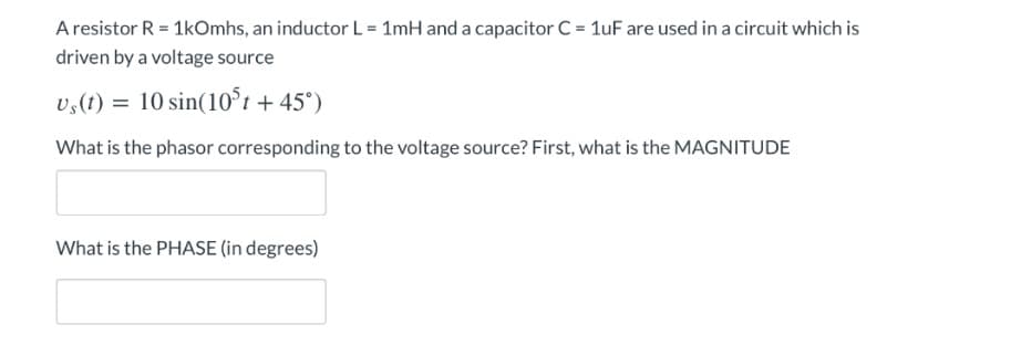 A resistor R = 1kOmhs, an inductor L = 1mH and a capacitor C = 1uF are used in a circuit which is
driven by a voltage source
us(t) = 10 sin(10³t +45°)
What is the phasor corresponding to the voltage source? First, what is the MAGNITUDE
What is the PHASE (in degrees)
