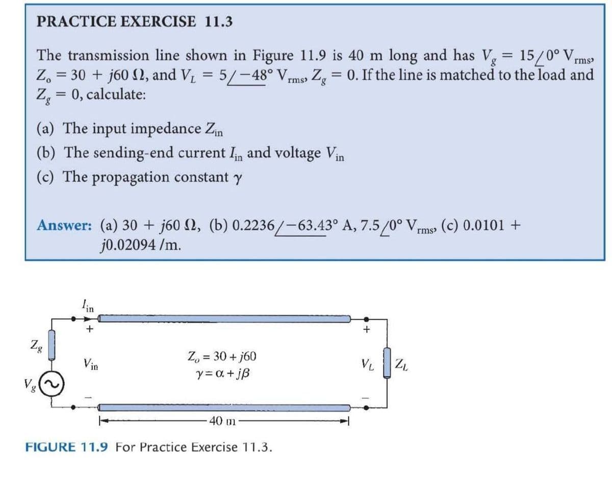 PRACTICE EXERCISE 11.3
The transmission line shown in Figure 11.9 is 40 m long and has V,
Z. = 30 + j60 2, and V = 5/-48° Vrms Z, = 0. If the line is matched to the load and
Z = 0, calculate:
15/0° V,
rms
(a) The input impedance Zn
(b) The sending-end current In and voltage Vin
(c) The propagation constant Y
Answer: (a) 30 + j60 2, (b) 0.2236/-63.43° A, 7.5/0° Vms (c) 0.0101 +
j0.02094 /m.
in
Zg
Z, = 30 + j60
y= a + jß
Vin
VL
Vg
40 m
FIGURE 11.9 For Practice Exercise 11.3.
