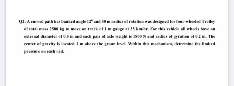 Q2: A curved path has banked angle 12° and 30 m radius of rotation was designed for four-wheeled Trolley
of total mass 2500 kg to move on track of I m gauge at 35 km/hr. For this vehicle all wheels have an
external diameter of 0.5 m and each pair of axle weight is 1800 N and radius of gyration of 0.2 m. The
center of gravity is located 1 m above the groun level. Within this mechanism, determine the limited
pressure on each rail.
