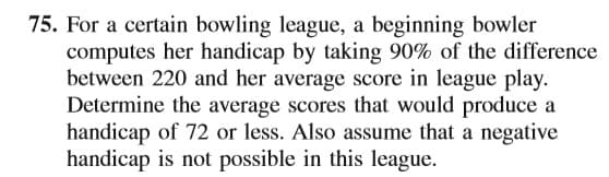 75. For a certain bowling league, a beginning bowler
computes her handicap by taking 90% of the difference
between 220 and her average score in league play.
Determine the average scores that would produce a
handicap of 72 or less. Also assume that a negative
handicap is not possible in this league.
