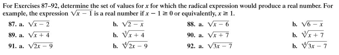For Exercises 87-92, determine the set of values for x for which the radical expression would produce a real number. For
example, the expression Vx – 1 is a real number if x – 120 or equivalently, x> 1.
87. a. Vx – 2
b. V2 – x
88. a. Vx – 6
b. V6 — х
b. Vr
b. V2r – 9
b. Vx +
b. V3x – 7
89. a. Vx + 4
x + 4
90. a. Vx + 7
91. a. V2x - 9
92. а. VЗx — 7
