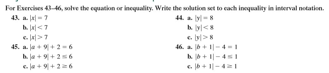 For Exercises 43-46, solve the equation or inequality. Write the solution set to each inequality in interval notation.
43. a. Jx| = 7
44. a. Jy| = 8
b. I지< 7
c. 1지>7
45. a. Ja + 9|+ 2 = 6
b. Ja + 9|+ 2=6
c. Ja + 9|+ 2 = 6
b. [y|< 8
c. y> 8
46. a. |b + 1|- 4 = 1
b. |b + 1|– 4 <1
c. [b + 1| – 4 2 1
