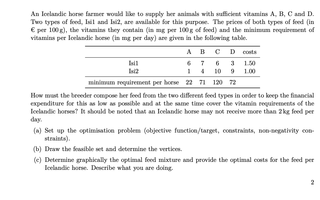 An Icelandic horse farmer would like to supply her animals with sufficient vitamins A, B, C and D.
Two types of feed, Isil and Isi2, are available for this purpose. The prices of both types of feed (in
per 100 g), the vitamins they contain (in mg per 100 g of feed) and the minimum requirement of
vitamins per Icelandic horse (in mg per day) are given in the following table.
€
A
C
D
costs
Isil
6.
7
6.
3
1.50
Isi2
1
4
10
9.
1.00
minimum requirement per horse
22
71
120
72
How must the breeder compose her feed from the two different feed types in order to keep the financial
expenditure for this as low as possible and at the same time cover the vitamin requirements of the
Icelandic horses? It should be noted that an Icelandic horse may not receive more than 2 kg feed per
day.
(a) Set up the optimisation problem (objective function/target, constraints, non-negativity con-
straints).
(b) Draw the feasible set and determine the vertices.
(c) Determine graphically the optimal feed mixture and provide the optimal costs for the feed per
Icelandic horse. Describe what you are doing.
2

