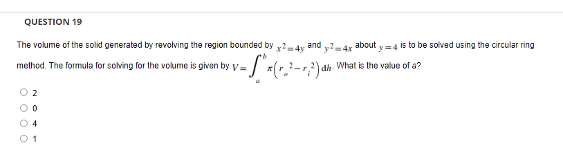 QUESTION 19
The volume of the solid generated by revolving the region bounded by
x²=4y
and y2=4x
b
method. The formula for solving for the volume is given by V="x(r.²-²) d
2
0
4
1
y=4 is to be solved using the circular ring
about
dh. What is the value of a?