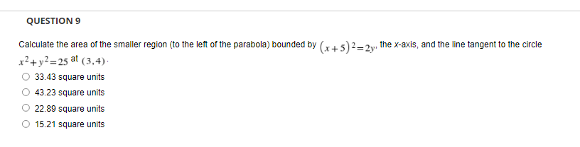 QUESTION 9
Calculate the area of the smaller region (to the left of the parabola) bounded by (x+5)²=2y, the x-axis, and the line tangent to the circle
x² + y²=25 at (3,4).
33.43 square units
43.23 square units
22.89 square units
15.21 square units
