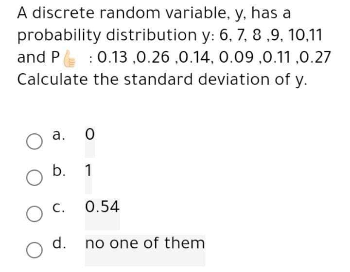A discrete random variable, y, has a
probability distribution y: 6, 7, 8,9,10,11
and P : 0.13 ,0.26 ,0.14, 0.09 ,0.11,0.27
Calculate the standard deviation of y.
a.
O
0
O b. 1
C.
O
0.54
d. no one of them
O
