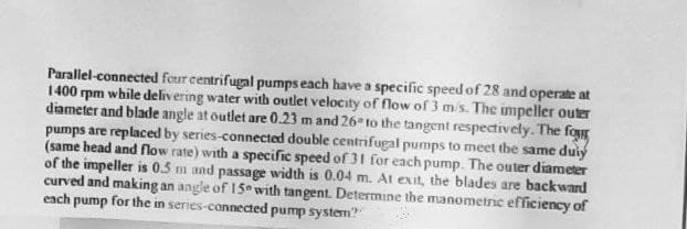 Parallel-connected four centrifugal pumps each have a specific speed of 28 and operate at
1400 rpm while delivering water with outlet velocity of flow of 3 m/s. The impeller outer
diameter and blade angle at outlet are 0.23 m and 26° to the tangent respectively. The four
pumps are replaced by series-connected double centrifugal pumps to meet the same duly
(same head and flow rate) with a specific speed of 31 for each pump. The outer diameter
of the impeller is 0.5 m and passage width is 0.04 m. At exit, the blades are backward
curved and making an angle of 150 with tangent. Determine the manometric efficiency of
each pump for the in series-connected pump system?