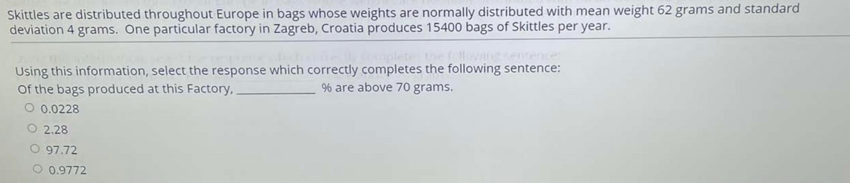 Skittles are distributed throughout Europe in bags whose weights are normally distributed with mean weight 62 grams and standard
deviation 4 grams. One particular factory in Zagreb, Croatia produces 15400 bags of Skittles per year.
Using this information, select the response which correctly completes the following sentence:
Of the bags produced at this Factory,
% are above 70 grams.
O 0.0228
O 2.28
O 97.72
O 0.9772
