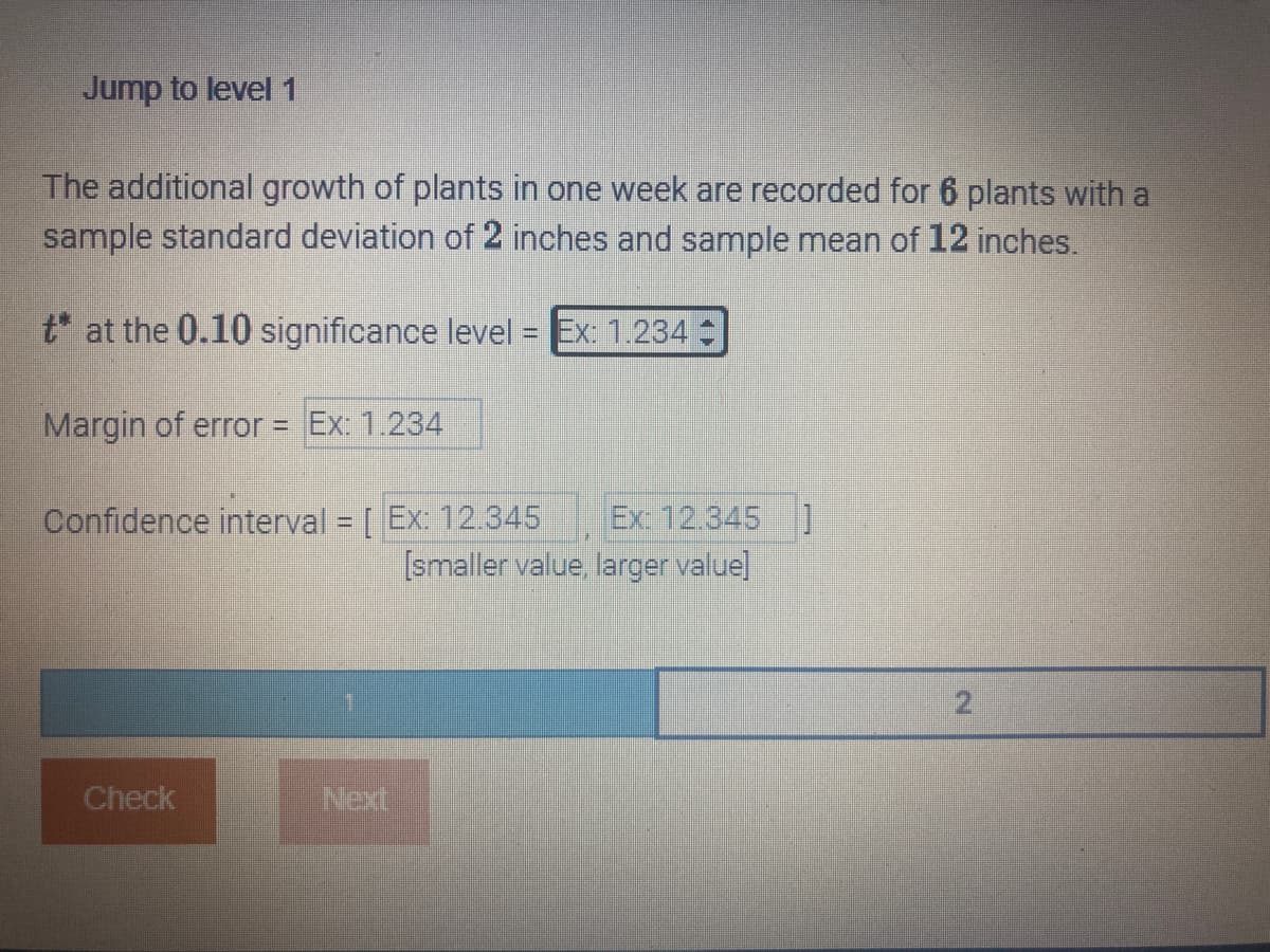 Jump to level 1
The additional growth of plants in one week are recorded for 6 plants with a
sample standard deviation of 2 inches and sample mean of 12 inches.
t* at the 0.10 significance level = Ex: 1.234
Margin of error = Ex: 1.234
Confidence interval = [Ex: 12.345 Ex: 12.345]
[smaller value, larger value]
Check
Next
2