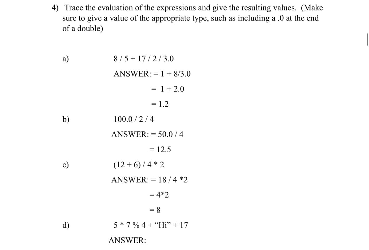 4) Trace the evaluation of the expressions and give the resulting values. (Make
sure to give a value of the appropriate type, such as including a .0 at the end
of a double)
a)
8/5 + 17/2/3.0
ANSWER: = 1 + 8/3.0
= 1 + 2.0
= 1.2
b)
100.0/2/4
ANSWER:: = 50.0 / 4
= 12.5
(12+6)/4 * 2
ANSWER: = 18/4 *2
= 4*2
= 8
5*7% 4+ "Hi" + 17
ANSWER:
Ô
d)