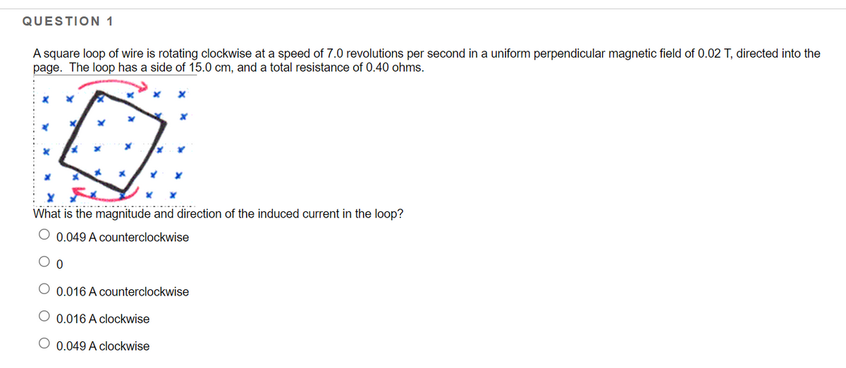 QUESTION 1
A square loop of wire is rotating clockwise at a speed of 7.0 revolutions per second in a uniform perpendicular magnetic field of 0.02 T, directed into the
page. The loop has a side of 15.0 cm, and a total resistance of 0.40 ohms.
What is the magnitude and direction of the induced current in the loop?
O 0.049 A counterclockwise
0.016 A counterclockwise
O 0.016 A clockwise
O 0.049 A clockwise
