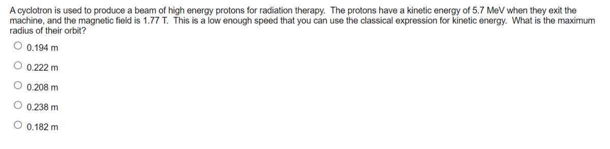 A cyclotron is used to produce a beam of high energy protons for radiation therapy. The protons have a kinetic energy of 5.7 MeV when they exit the
machine, and the magnetic field is 1.77 T. This is a low enough speed that you can use the classical expression for kinetic energy. What is the maximum
radius of their orbit?
0.194 m
0.222 m
O 0.208 m
O 0.238 m
0.182 m
