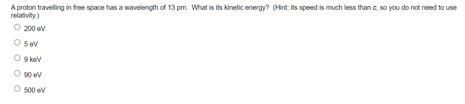 A proton travelling in free space has a wavelength of 13 pm. What is its kinetic energy? (Hint: its speed is much less than c, so you do not need to use
relativity.)
O 200 eV
5 ev
9 kev
90 ev
500 ev
