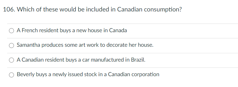 106. Which of these would be included in Canadian consumption?
O A French resident buys a new house in Canada
Samantha produces some art work to decorate her house.
A Canadian resident buys a car manufactured in Brazil.
Beverly buys a newly issued stock in a Canadian corporation
