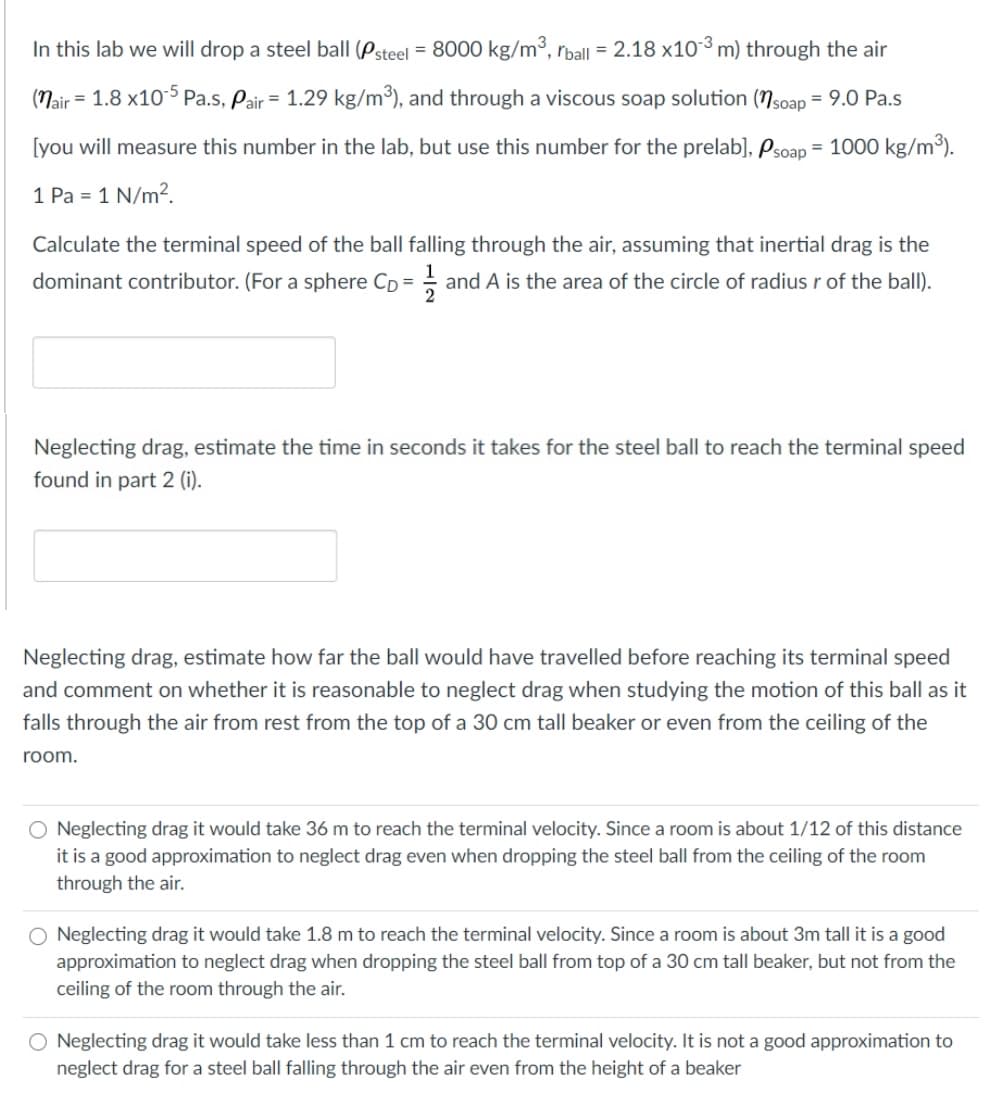 In this lab we will drop a steel ball (Psteel = 8000 kg/m³, rball = 2.18 x10³ m) through the air
(Nair = 1.8 x105 Pa.s, Pair = 1.29 kg/m³), and through a viscous soap solution (Nsoap = 9.0 Pa.s
[you will measure this number in the lab, but use this number for the prelab], Psoap = 1000 kg/m³).
%3D
1 Pa = 1 N/m?.
Calculate the terminal speed of the ball falling through the air, assuming that inertial drag is the
dominant contributor. (For a sphere CD =
and A is the area of the circle of radius r of the ball).
Neglecting drag, estimate the time in seconds it takes for the steel ball to reach the terminal speed
found in part 2 (i).
Neglecting drag, estimate how far the ball would have travelled before reaching its terminal speed
and comment on whether it is reasonable to neglect drag when studying the motion of this ball as it
falls through the air from rest from the top of a 30 cm tall beaker or even from the ceiling of the
room.
Neglecting drag it would take 36 m to reach the terminal velocity. Since a room is about 1/12 of this distance
it is a good approximation to neglect drag even when dropping the steel ball from the ceiling of the room
through the air.
O Neglecting drag it would take 1.8 m to reach the terminal velocity. Since a room is about 3m tall it is a good
approximation to neglect drag when dropping the steel ball from top of a 30 cm tall beaker, but not from the
ceiling of the room through the air.
O Neglecting drag it would take less than 1 cm to reach the terminal velocity. It is not a good approximation to
neglect drag for a steel ball falling through the air even from the height of a beaker
