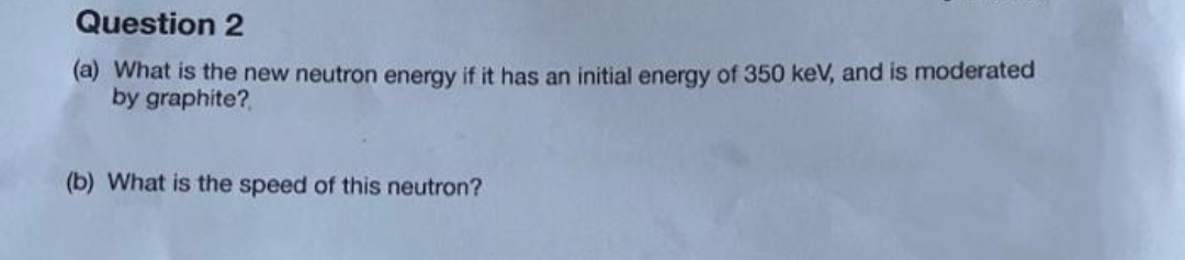 Question 2
(a) What is the new neutron energy if it has an initial energy of 350 keV, and is moderated
by graphite?
(b) What is the speed of this neutron?
