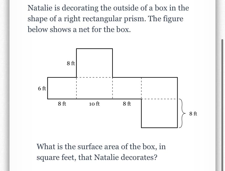 Natalie is decorating the outside of a box in the
shape of a right rectangular prism. The figure
below shows a net for the box.
8 ft
6 ft
8 ft
10 ft
8 ft
8 ft
What is the surface area of the box, in
square feet, that Natalie decorates?
