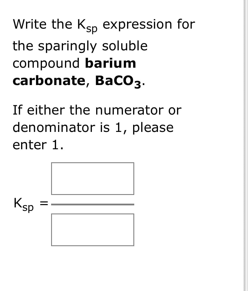 Write the Ksp
the sparingly soluble
compound barium
carbonate, BaCO3.
If either the numerator or
denominator is 1, please
enter 1.
Ksp
expression for
||