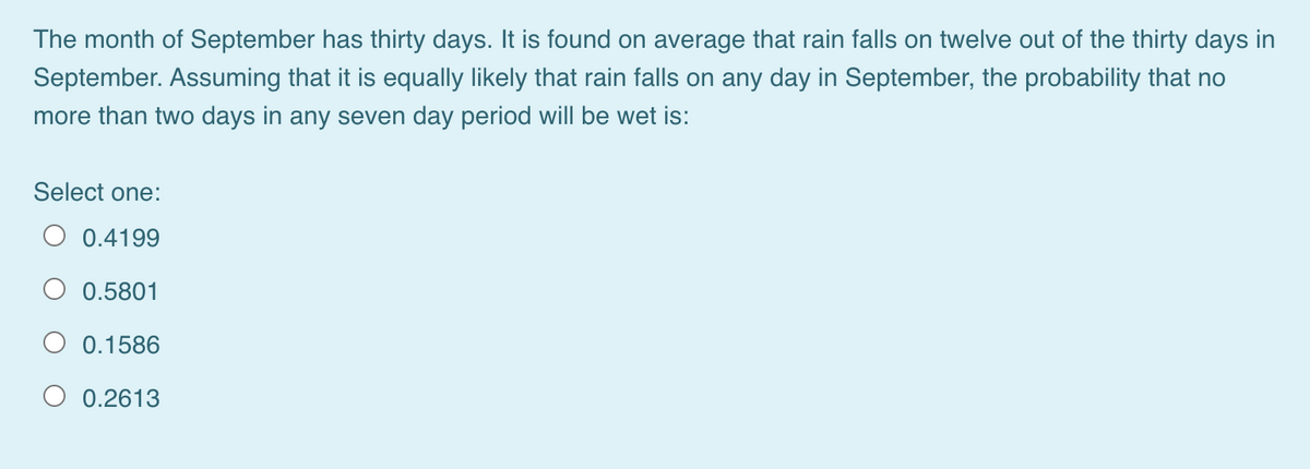 The month of September has thirty days. It is found on average that rain falls on twelve out of the thirty days in
September. Assuming that it is equally likely that rain falls on any day in September, the probability that no
more than two days in any seven day period will be wet is:
Select one:
O 0.4199
O 0.5801
O 0.1586
O 0.2613
