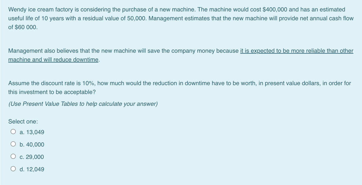 Wendy ice cream factory is considering the purchase of a new machine. The machine would cost $400,000 and has an estimated
useful life of 10 years with a residual value of 50,000. Management estimates that the new machine will provide net annual cash flow
of $60 000.
Management also believes that the new machine will save the company money because it is expected to be more reliable than other
machine and will reduce downtime.
Assume the discount rate is 10%, how much would the reduction in downtime have to be worth, in present value dollars, in order for
this investment to be acceptable?
(Use Present Value Tables to help calculate your answer)
Select one:
а. 13,049
O b. 40,000
с. 29,000
O d. 12,049
