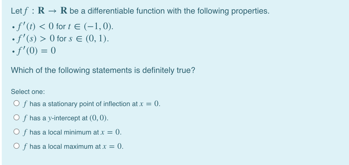 Let f : R → R be a differentiable function with the following properties.
•f'(t) < 0 for t E (-1,0).
• f'(s) > 0 for s E (0, 1).
• f'(0) = 0
Which of the following statements is definitely true?
Select one:
O f has a stationary point of inflection at x = 0.
O f has a y-intercept at (0, 0).
O f has a local minimum at x = 0.
O f has a local maximum at x = 0.
