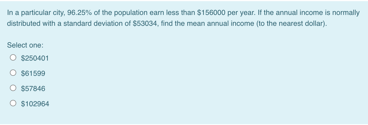 In a particular city, 96.25% of the population earn less than $156000 per year. If the annual income is normally
distributed with a standard deviation of $53034, find the mean annual income (to the nearest dollar).
Select one:
$250401
$61599
$57846
O $102964