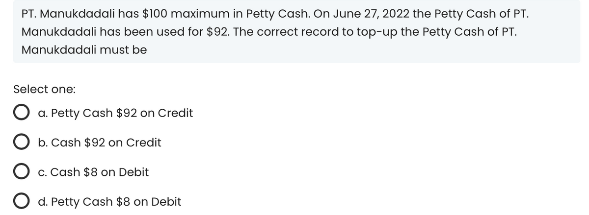 PT. Manukdadali has $100 maximum in Petty Cash. On June 27, 2022 the Petty Cash of PT.
Manukdadali has been used for $92. The correct record to top-up the Petty Cash of PT.
Manukdadali must be
Select one:
a. Petty Cash $92 on Credit
b. Cash $92 on Credit
c. Cash $8 on Debit
O d. Petty Cash $8 on Debit