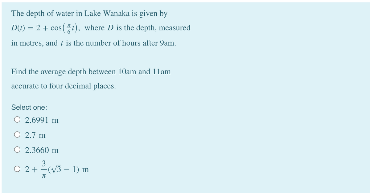 The depth of water in Lake Wanaka is given by
D(t)
= 2 + cos(t), where D is the depth, measured
in metres, and t is the number of hours after 9am.
Find the average depth between 10am and 1lam
accurate to four decimal places.
Select one:
O 2.6991 m
O 2.7 m
O 2.3660 m
O 2 + -(V3 –- 1) m
IT
