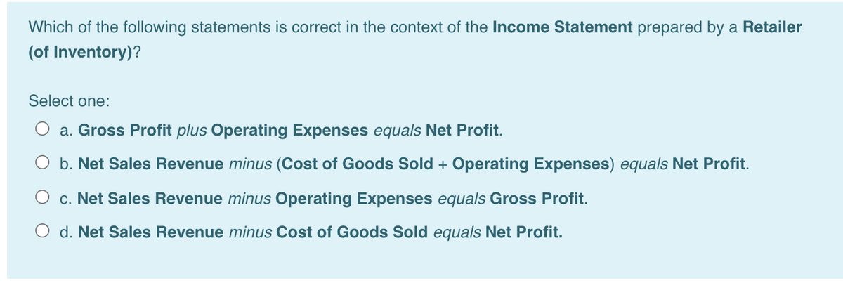 Which of the following statements is correct in the context of the Income Statement prepared by a Retailer
(of Inventory)?
Select one:
O a. Gross Profit plus Operating Expenses equals Net Profit.
O b. Net Sales Revenue minus (Cost of Goods Sold + Operating Expenses) equals Net Profit.
O c. Net Sales Revenue minus Operating Expenses equals Gross Profit.
O d. Net Sales Revenue minus Cost of Goods Sold equals Net Profit.
