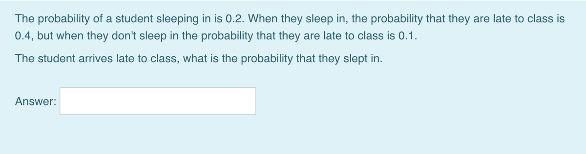 The probability of a student sleeping in is 0.2. When they sleep in, the probability that they are late to class is
0.4, but when they don't sleep in the probability that they are late to class is 0.1.
The student arrives late to class, what is the probability that they slept in.
Answer:
