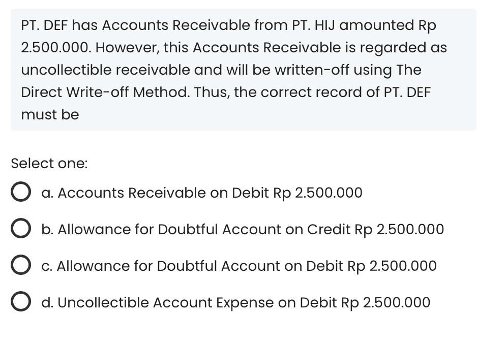 PT. DEF has Accounts Receivable from PT. HIJ amounted Rp
2.500.000. However, this Accounts Receivable is regarded as
uncollectible receivable and will be written-off using The
Direct Write-off Method. Thus, the correct record of PT. DEF
must be
Select one:
O a. Accounts Receivable on Debit Rp 2.500.000
b. Allowance for Doubtful Account on Credit Rp 2.500.000
O c. Allowance for Doubtful Account on Debit Rp 2.500.000
O d. Uncollectible Account Expense on Debit Rp 2.500.000