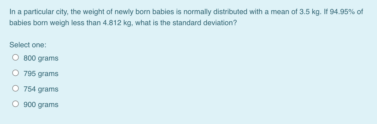 In a particular city, the weight of newly born babies is normally distributed with a mean of 3.5 kg. If 94.95% of
babies born weigh less than 4.812 kg, what is the standard deviation?
Select one:
800 grams
795 grams
O
754 grams
O 900 grams